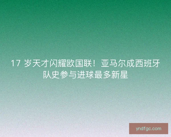 17 岁天才闪耀欧国联！亚马尔成西班牙队史参与进球最多新星