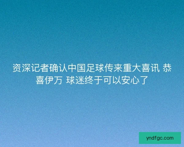 资深记者确认中国足球传来重大喜讯 恭喜伊万 球迷终于可以安心了