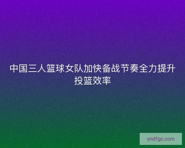 中国三人篮球女队加快备战节奏全力提升投篮效率