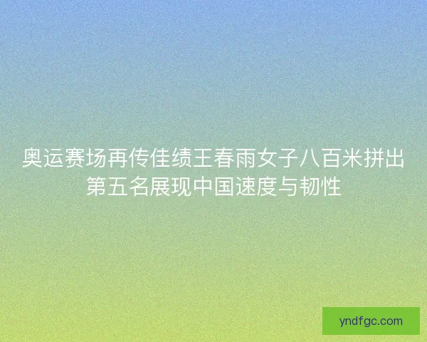 奥运赛场再传佳绩王春雨女子八百米拼出第五名展现中国速度与韧性