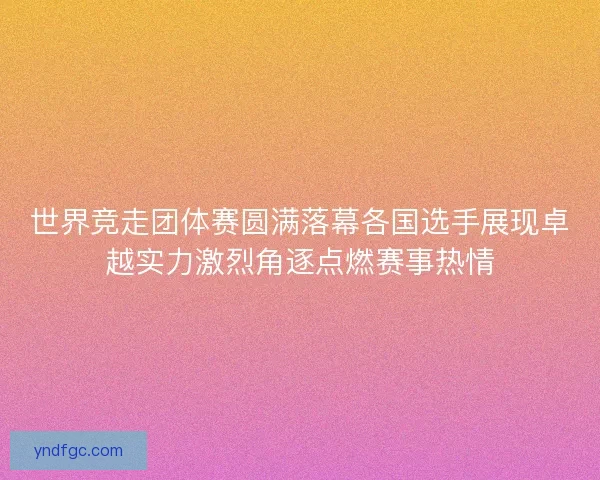 世界竞走团体赛圆满落幕各国选手展现卓越实力激烈角逐点燃赛事热情