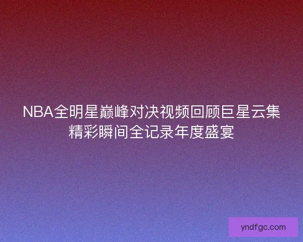 NBA全明星巅峰对决视频回顾巨星云集精彩瞬间全记录年度盛宴